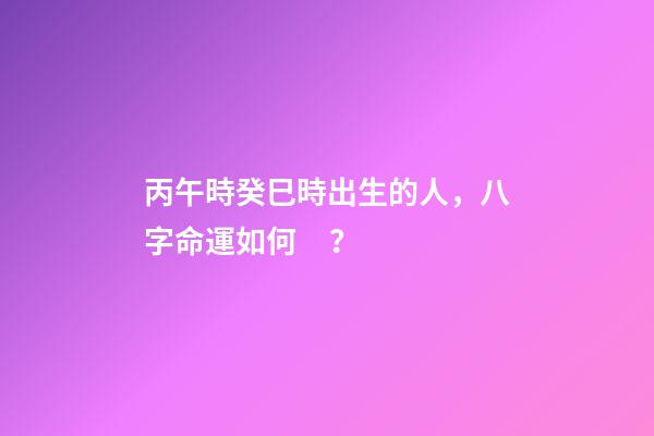 丙午時癸巳時出生的人，八字命運如何？